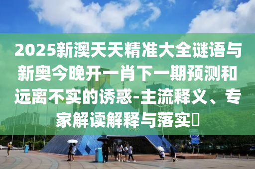 2025新澳天天精准大全谜语与新奥今晚开一肖下一期预测和远离不实的诱惑-主流释义、专家解读解释与落实​