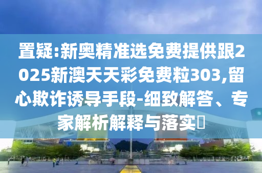 置疑:新奥精准选免费提供跟2025新澳天天彩免费粒303,留心欺诈诱导手段-细致解答、专家解析解释与落实